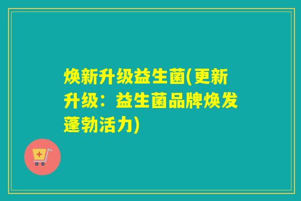 焕新升级益生菌(更新升级：益生菌品牌焕发蓬勃活力)