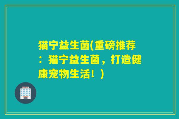 猫宁益生菌(重磅推荐:猫宁益生菌,打造健康宠物生活!) 猫宁益生菌(重磅推荐:猫宁益生菌,打造健康宠物生活!)