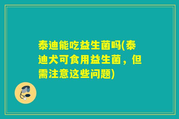 泰迪能吃益生菌吗(泰迪犬可食用益生菌,但需注意这些问题) 泰迪能吃益生菌吗(泰迪犬可食用益生菌,但需注意这些问题)