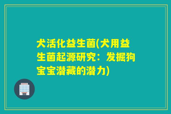 犬活化益生菌(犬用益生菌起源研究:发掘狗宝宝潜藏的潜力) 犬活化益生菌(犬用益生菌起源研究:发掘狗宝宝潜藏的潜力)