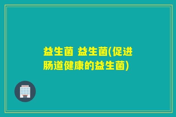 益生菌 益生菌(促进肠道健康的益生菌) 益生菌 益生菌(促进肠道健康的益生菌)