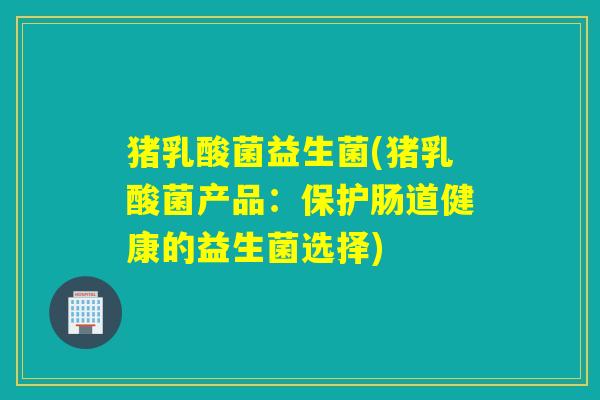 猪乳酸菌益生菌(猪乳酸菌产品:保护肠道健康的益生菌选择) 猪乳酸菌益生菌(猪乳酸菌产品:保护肠道健康的益生菌选择)