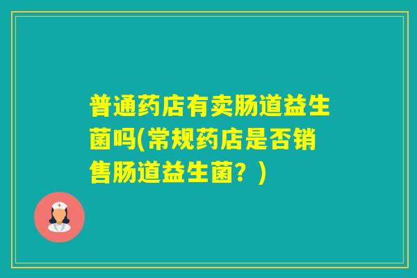 普通药店有卖肠道益生菌吗(常规药店是否销售肠道益生菌?) 普通药店有卖肠道益生菌吗(常规药店是否销售肠道益生菌?)