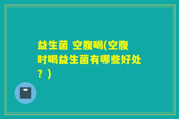 益生菌 空腹喝(空腹时喝益生菌有哪些好处?) 益生菌 空腹喝(空腹时喝益生菌有哪些好处?)