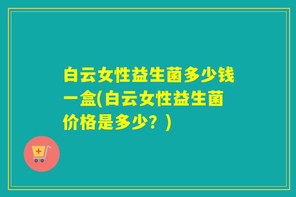 白云女性益生菌多少钱一盒(白云女性益生菌价格是多少？)