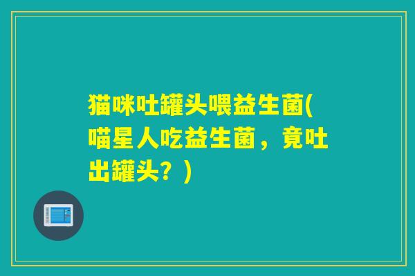 猫咪吐罐头喂益生菌(喵星人吃益生菌，竟吐出罐头？)