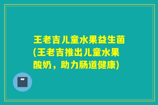 王老吉儿童水果益生菌(王老吉推出儿童水果酸奶,助力肠道健康) 王老吉儿童水果益生菌(王老吉推出儿童水果酸奶,助力肠道健康)