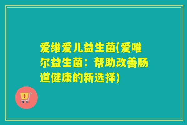 爱维爱儿益生菌(爱唯尔益生菌:帮助改善肠道健康的新选择) 爱维爱儿益生菌(爱唯尔益生菌:帮助改善肠道健康的新选择)