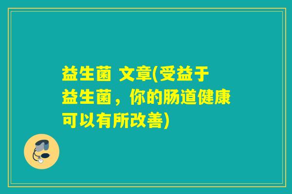 益生菌 文章(受益于益生菌,你的肠道健康可以有所改善) 益生菌 文章(受益于益生菌,你的肠道健康可以有所改善)