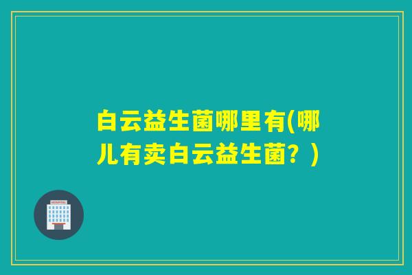 白云益生菌哪里有(哪儿有卖白云益生菌？)