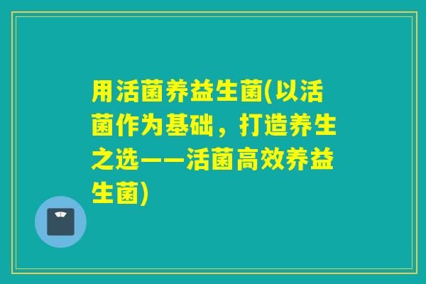 用活菌养益生菌(以活菌作为基础，打造养生之选——活菌高效养益生菌)