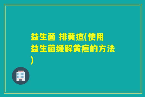 益生菌 排黄疸(使用益生菌缓解黄疸的方法) 益生菌 排黄疸(使用益生菌缓解黄疸的方法)