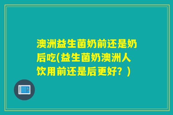 澳洲益生菌奶前还是奶后吃(益生菌奶澳洲人饮用前还是后更好？)