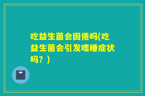 吃益生菌会困倦吗(吃益生菌会引发嗜睡症状吗？)