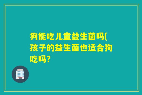 狗能吃儿童益生菌吗(孩子的益生菌也适合狗吃吗？