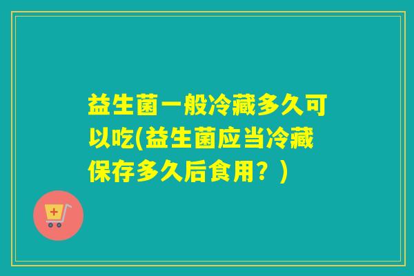 益生菌一般冷藏多久可以吃(益生菌应当冷藏保存多久后食用?) 益生菌一般冷藏多久可以吃(益生菌应当冷藏保存多久后食用?)
