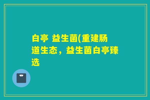 白亭 益生菌(重建肠道生态，益生菌白亭臻选