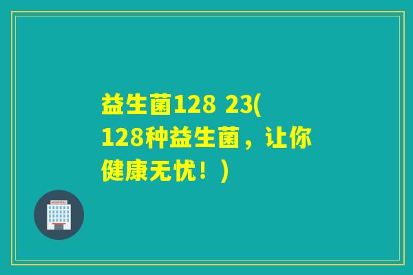 益生菌128 23(128种益生菌，让你健康无忧！)