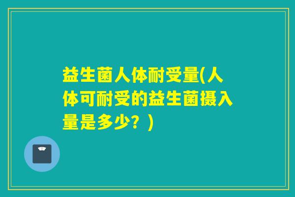 益生菌人体耐受量(人体可耐受的益生菌摄入量是多少？)