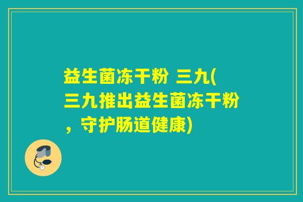 益生菌冻干粉 三九(三九推出益生菌冻干粉，守护肠道健康)