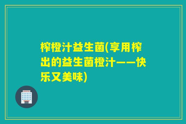 榨橙汁益生菌(享用榨出的益生菌橙汁——快乐又美味) 榨橙汁益生菌(享用榨出的益生菌橙汁——快乐又美味)