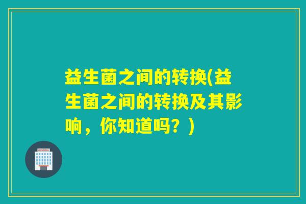 益生菌之间的转换(益生菌之间的转换及其影响,你知道吗?) 益生菌之间的转换(益生菌之间的转换及其影响,你知道吗?)