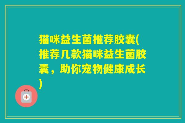 猫咪益生菌推荐胶囊(推荐几款猫咪益生菌胶囊,助你宠物健康成长) 猫咪益生菌推荐胶囊(推荐几款猫咪益生菌胶囊,助你宠物健康成长)