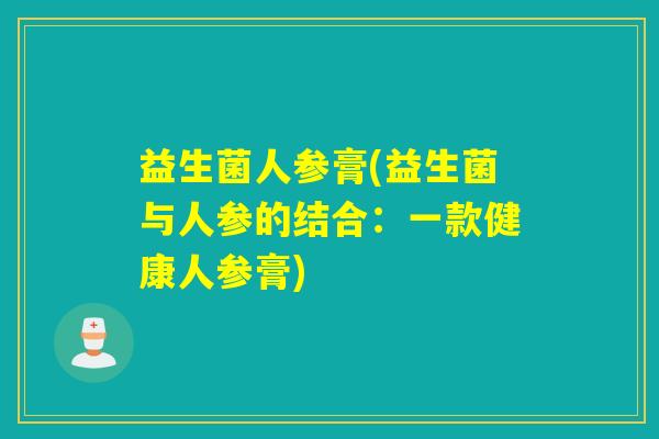 益生菌人参膏(益生菌与人参的结合:一款健康人参膏) 益生菌人参膏(益生菌与人参的结合:一款健康人参膏)