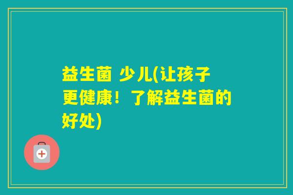 益生菌 少儿(让孩子更健康！了解益生菌的好处)