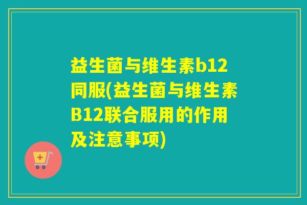 益生菌与维生素b12同服(益生菌与维生素B12联合服用的作用及注意事项)