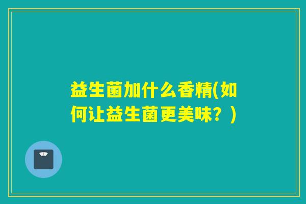 益生菌加什么香精(如何让益生菌更美味?) 益生菌加什么香精(如何让益生菌更美味?)