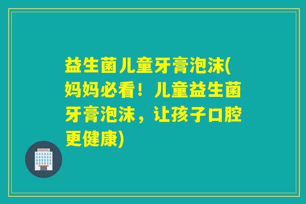 益生菌儿童牙膏泡沫(妈妈必看!儿童益生菌牙膏泡沫,让孩子口腔更健康) 益生菌儿童牙膏泡沫(妈妈必看!儿童益生菌牙膏泡沫,让孩子口腔更健康)