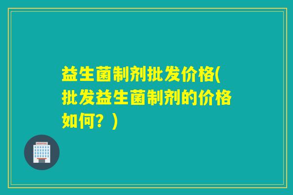 益生菌制剂批发价格(批发益生菌制剂的价格如何？)