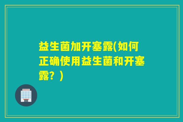 益生菌加开塞露(如何正确使用益生菌和开塞露？)