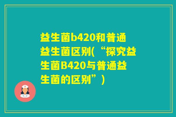 益生菌b420和普通益生菌区别(“探究益生菌B420与普通益生菌的区别”) 益生菌b420和普通益生菌区别(“探究益生菌B420与普通益生菌的区别”)