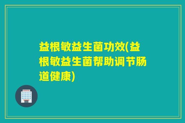 益根敏益生菌功效(益根敏益生菌帮助调节肠道健康)