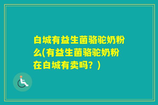 白城有益生菌骆驼奶粉么(有益生菌骆驼奶粉在白城有卖吗?) 白城有益生菌骆驼奶粉么(有益生菌骆驼奶粉在白城有卖吗?)