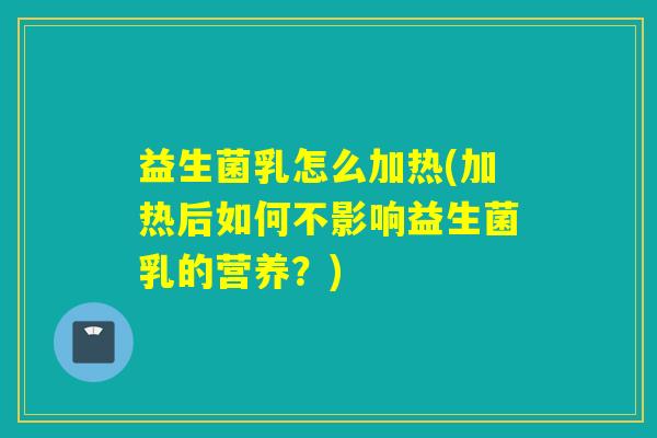 益生菌乳怎么加热(加热后如何不影响益生菌乳的营养?) 益生菌乳怎么加热(加热后如何不影响益生菌乳的营养?)