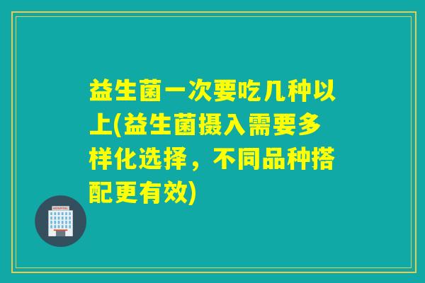 益生菌一次要吃几种以上(益生菌摄入需要多样化选择，不同品种搭配更有效)