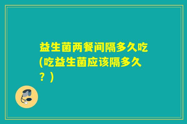 益生菌两餐间隔多久吃(吃益生菌应该隔多久？)