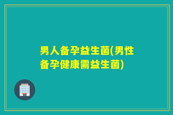 男人备孕益生菌(男性备孕健康需益生菌) 男人备孕益生菌(男性备孕健康需益生菌)