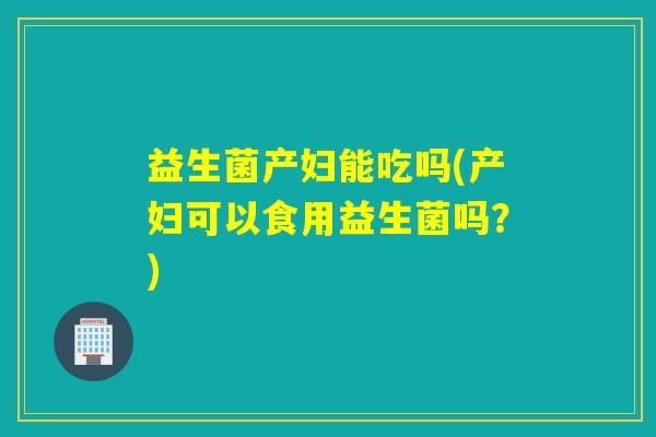 益生菌产妇能吃吗(产妇可以食用益生菌吗?) 益生菌产妇能吃吗(产妇可以食用益生菌吗?)