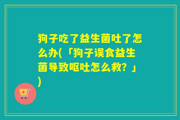 狗子吃了益生菌吐了怎么办(「狗子误食益生菌导致怎么救?」) 狗子吃了益生菌吐了怎么办(「狗子误食益生菌导致怎么救?」)