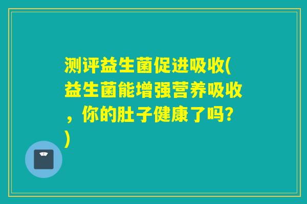 测评益生菌促进吸收(益生菌能增强营养吸收，你的肚子健康了吗？)