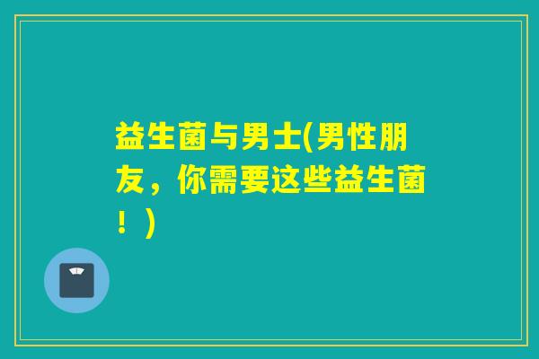 益生菌与男士(男性朋友,你需要这些益生菌!) 益生菌与男士(男性朋友,你需要这些益生菌!)