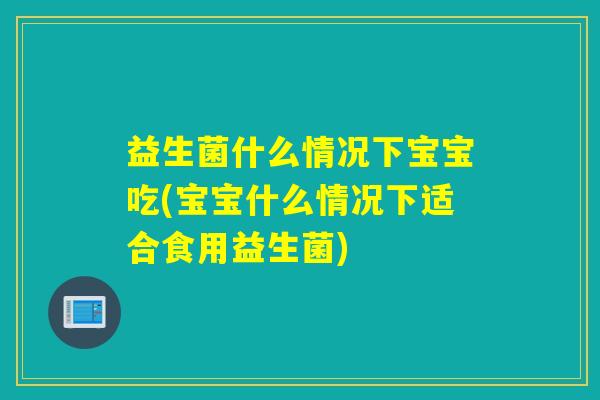 益生菌什么情况下宝宝吃(宝宝什么情况下适合食用益生菌)