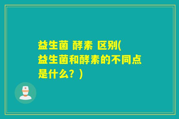 益生菌 酵素 区别(益生菌和酵素的不同点是什么？)