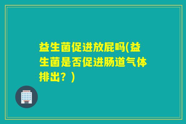 益生菌促进放屁吗(益生菌是否促进肠道气体排出?) 益生菌促进放屁吗(益生菌是否促进肠道气体排出?)
