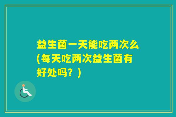 益生菌一天能吃两次么(每天吃两次益生菌有好处吗?) 益生菌一天能吃两次么(每天吃两次益生菌有好处吗?)