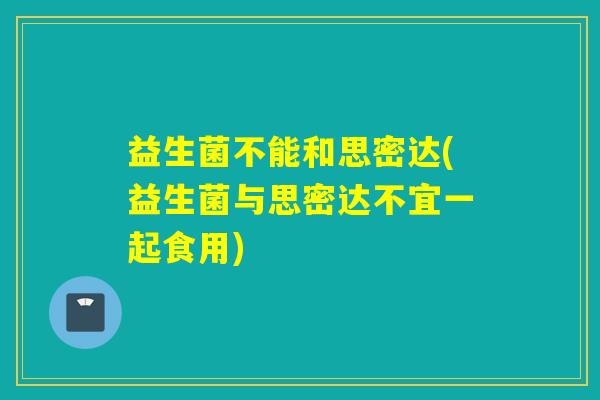 益生菌不能和思密达(益生菌与思密达不宜一起食用) 益生菌不能和思密达(益生菌与思密达不宜一起食用)